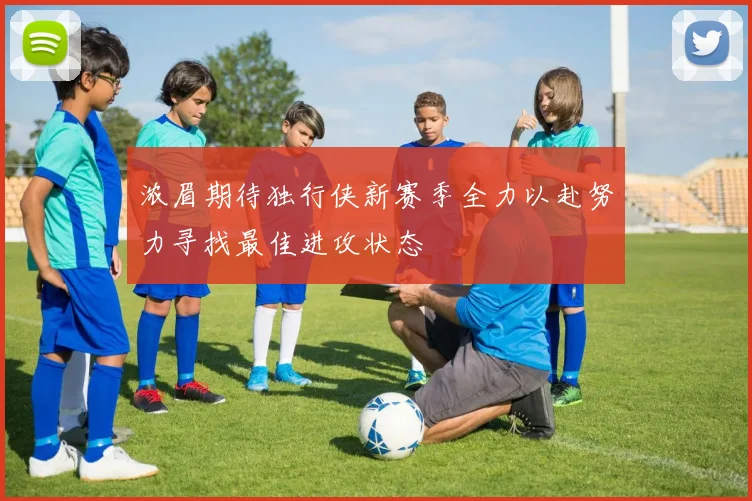 浓眉期待独行侠新赛季全力以赴努力寻找最佳进攻状态