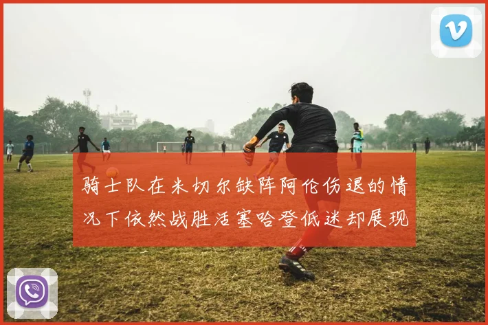 骑士队在米切尔缺阵阿伦伤退的情况下依然战胜活塞哈登低迷却展现季后赛实力