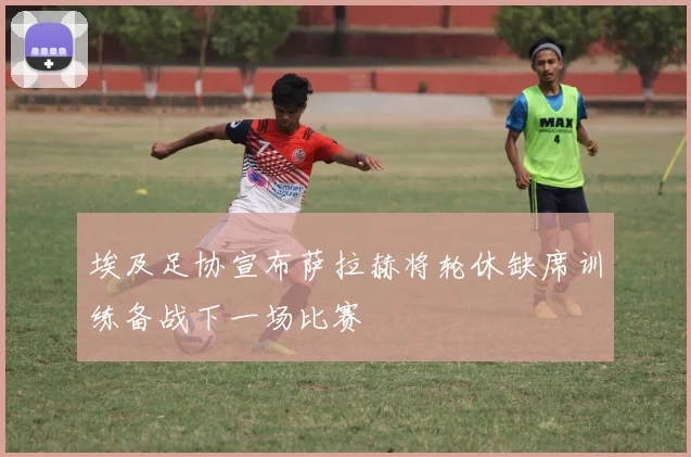 埃及足协宣布萨拉赫将轮休缺席训练备战下一场比赛