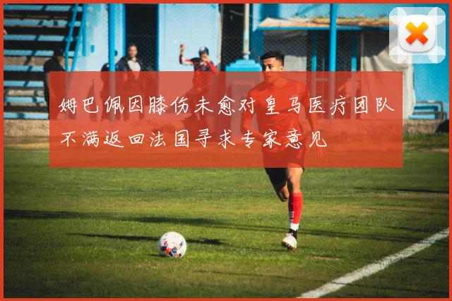 姆巴佩因膝伤未愈对皇马医疗团队不满返回法国寻求专家意见