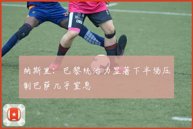 纳斯里：巴黎统治力显著下半场压制巴萨几乎窒息