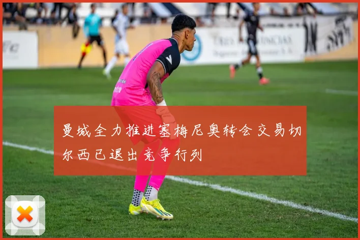曼城全力推进塞梅尼奥转会交易切尔西已退出竞争行列