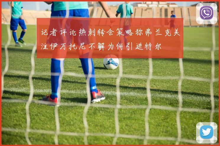 记者评论热刺转会策略称弗兰克关注伊万托尼不解为何引进特尔