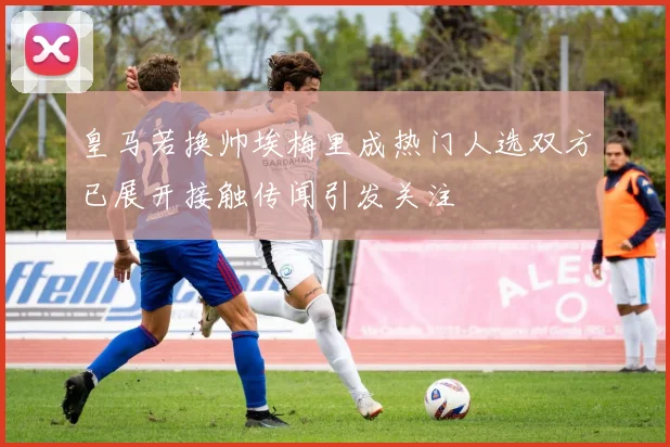 皇马若换帅埃梅里成热门人选双方已展开接触传闻引发关注