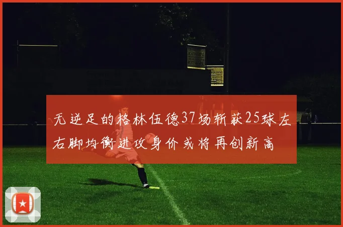 无逆足的格林伍德37场斩获25球左右脚均衡进攻身价或将再创新高