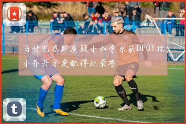 马特巴恩斯质疑小加索尔获DPOY称小乔丹才更配得此荣誉