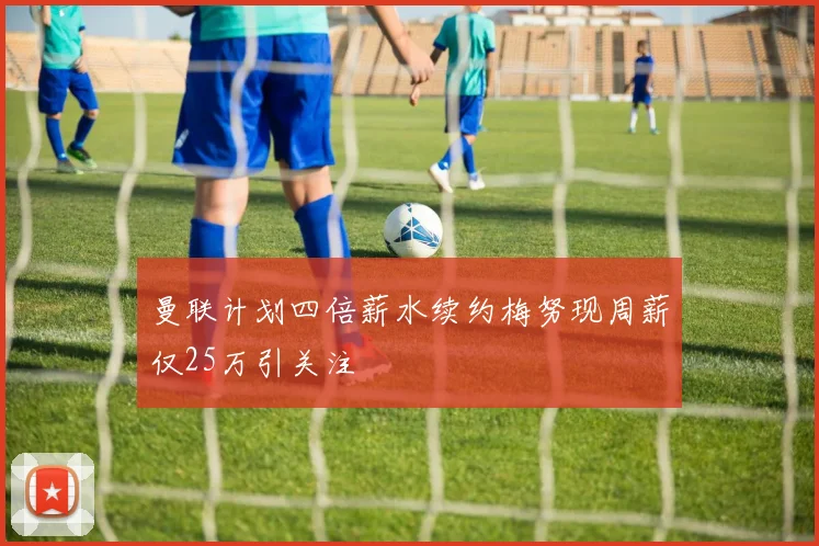 曼联计划四倍薪水续约梅努现周薪仅25万引关注