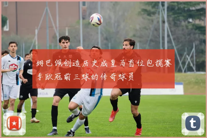 姆巴佩创造历史成皇马首位包揽赛季欧冠前三球的传奇球员